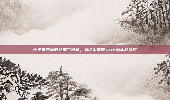 快手直播售后处理三板斧,差评率直降50%的实战技巧