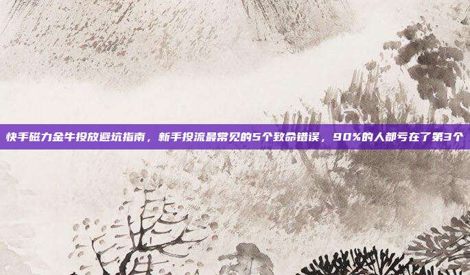 快手磁力金牛投放避坑指南，新手投流最常见的5个致命错误，90%的人都亏在了第3个