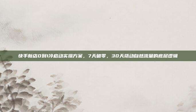 快手新店0到1冷启动实操方案，7天破零，30天撬动自然流量的底层逻辑