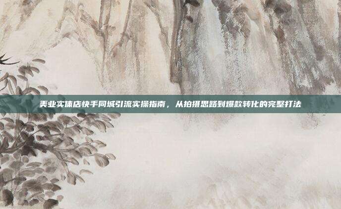 美业实体店快手同城引流实操指南,从拍摄思路到爆款转化的完整打法