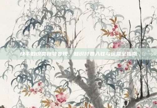 快手知识类账号变现,知识付费入驻与运营全指南