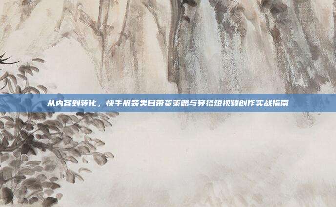 从内容到转化，快手服装类目带货策略与穿搭短视频创作实战指南
