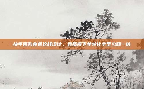 快手团购套餐这样设计,直播间下单转化率至少翻一倍