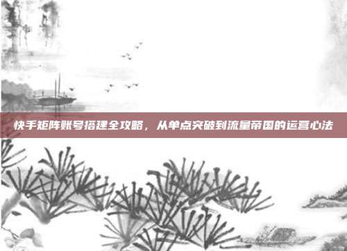 快手矩阵账号搭建全攻略，从单点突破到流量帝国的运营心法