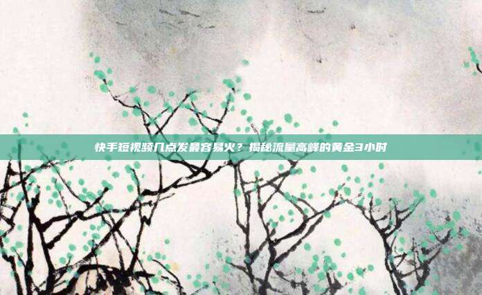 快手短视频几点发最容易火?揭秘流量高峰的黄金3小时