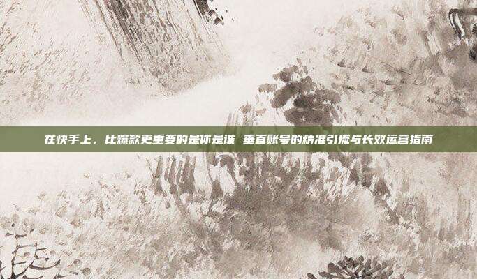 在快手上，比爆款更重要的是你是谁 垂直账号的精准引流与长效运营指南