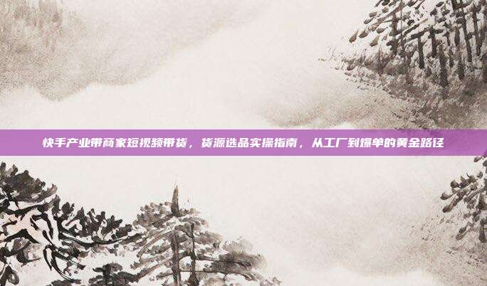 快手产业带商家短视频带货，货源选品实操指南，从工厂到爆单的黄金路径