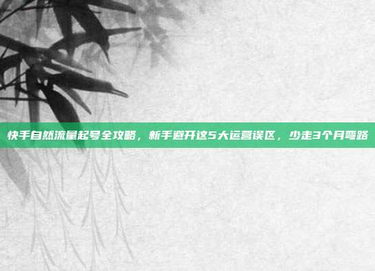 快手自然流量起号全攻略,新手避开这5大运营误区,少走3个月弯路