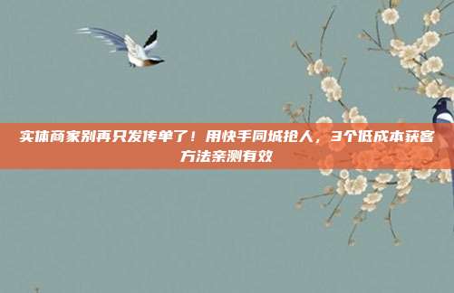 实体商家别再只发传单了！用快手同城抢人，3个低成本获客方法亲测有效