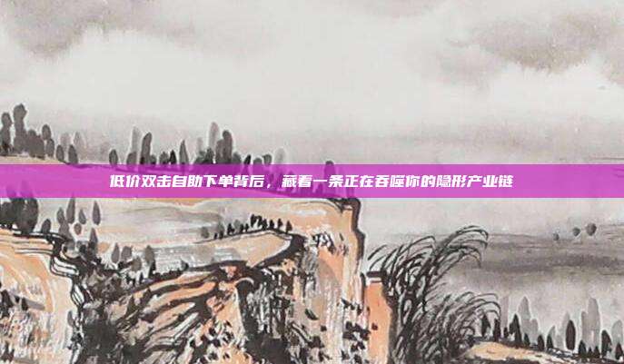 低价双击自助下单背后,藏着一条正在吞噬你的隐形产业链