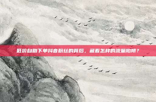 低价自助下单抖音粉丝的背后,藏着怎样的流量陷阱?