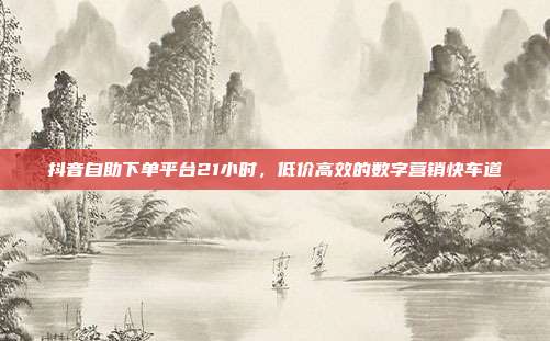 抖音自助下单平台21小时，低价高效的数字营销快车道