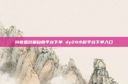 抖音播放量自助平台下单 dy24小时平台下单入口