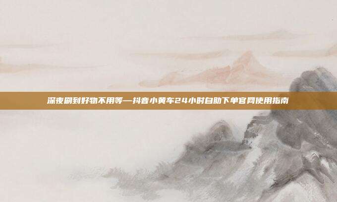 深夜刷到好物不用等—抖音小黄车24小时自助下单官网使用指南