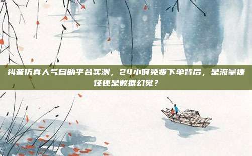 抖音仿真人气自助平台实测，24小时免费下单背后，是流量捷径还是数据幻觉？