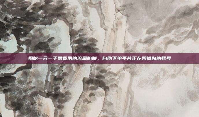 揭秘一元一千赞背后的流量陷阱,自助下单平台正在毁掉你的账号
