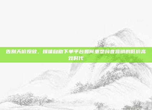 告别天价投放,媒体自助下单平台如何重塑抖音营销的低价高效时代