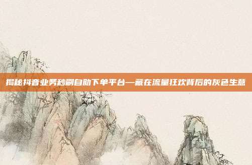 揭秘抖音业务秒刷自助下单平台—藏在流量狂欢背后的灰色生意
