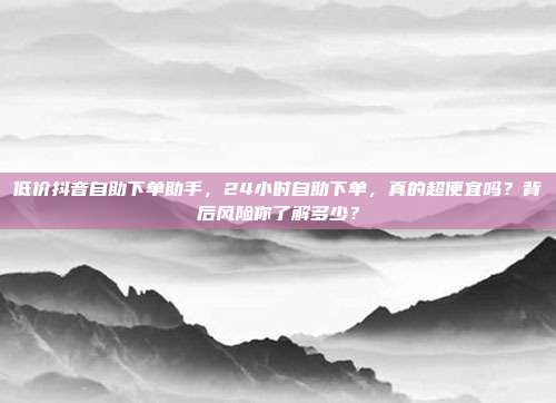 低价抖音自助下单助手，24小时自助下单，真的超便宜吗？背后风险你了解多少？