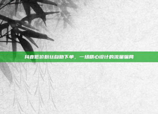 抖音低价粉丝自助下单,一场精心设计的流量骗局