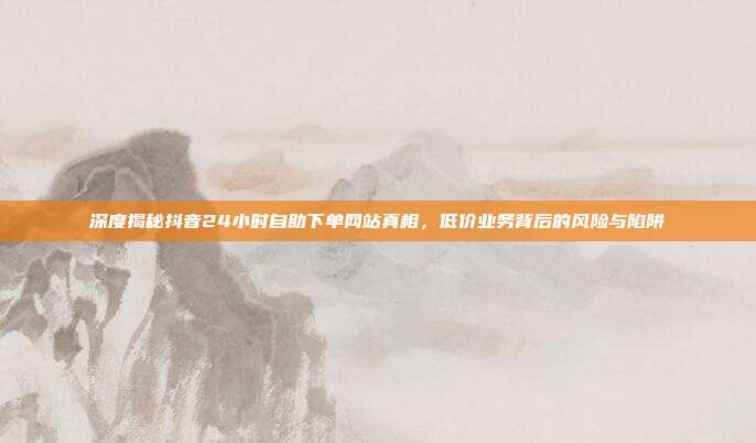深度揭秘抖音24小时自助下单网站真相,低价业务背后的风险与陷阱