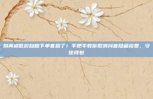 别再被低价自助下单套路了！手把手教你取消抖音隐藏扣费，守住钱包