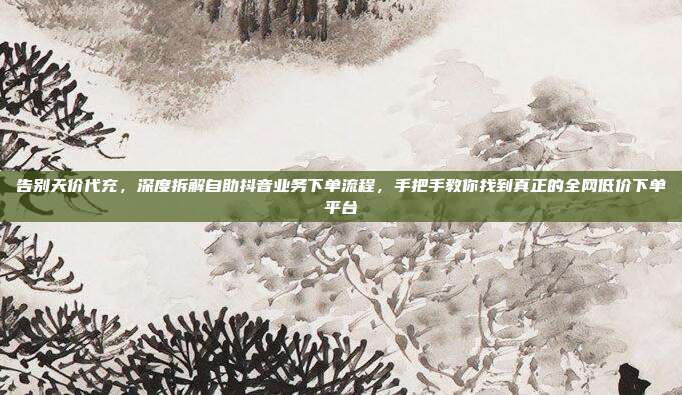 告别天价代充,深度拆解自助抖音业务下单流程,手把手教你找到真正的全网低价下单平台