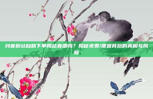 抖音粉丝自助下单网站靠谱吗?揭秘免费/便宜背后的真相与风险