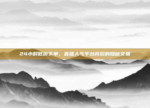 24小时低价下单，直播人气平台背后的隐秘交易