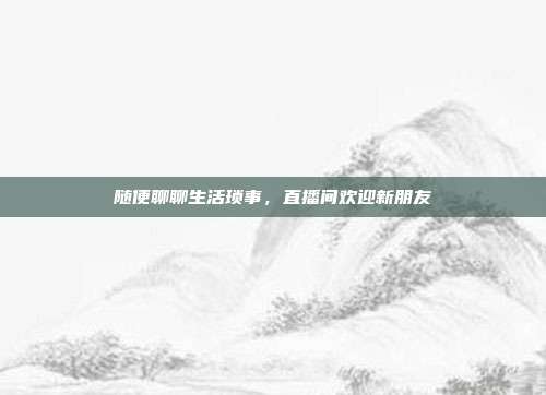 随便聊聊生活琐事，直播间欢迎新朋友