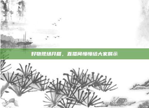 好物现场开箱，直播间慢慢给大家展示