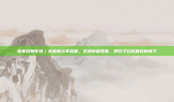 居家好物专场｜实拍演示不踩雷，欢迎停留观看，把日子过成喜欢的样子