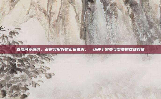 直播间专属价,多款实用好物正在讲解,一场关于需要与想要的理性对话