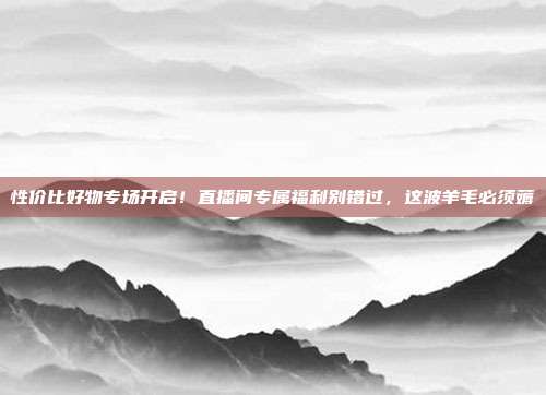 性价比好物专场开启!直播间专属福利别错过,这波羊毛必须薅