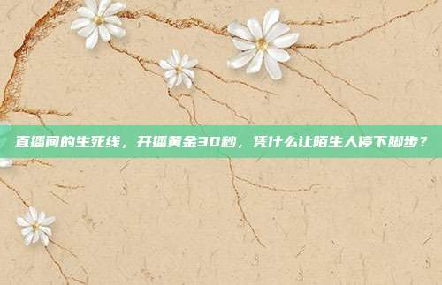 直播间的生死线,开播黄金30秒,凭什么让陌生人停下脚步?