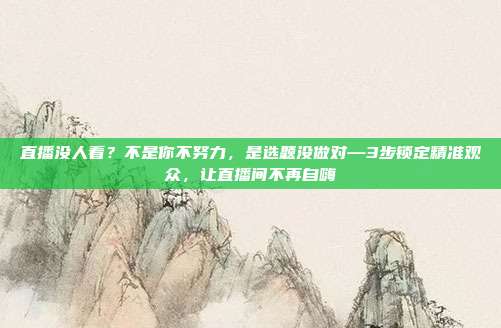 直播没人看?不是你不努力,是选题没做对—3步锁定精准观众,让直播间不再自嗨