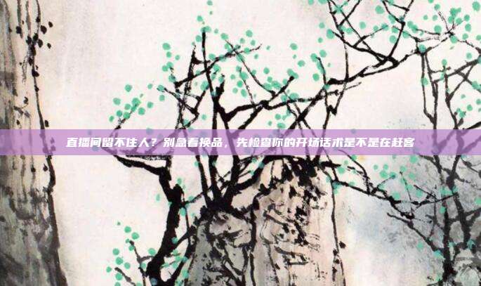 直播间留不住人?别急着换品,先检查你的开场话术是不是在赶客