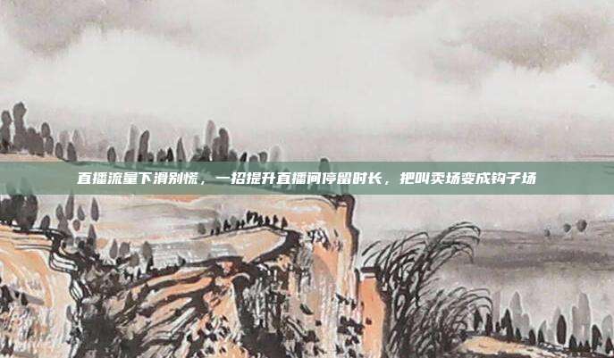 直播流量下滑别慌,一招提升直播间停留时长,把叫卖场变成钩子场