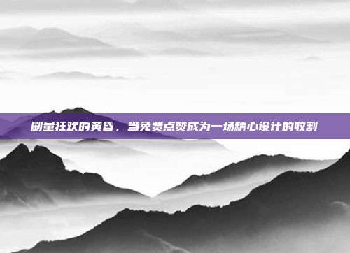 刷量狂欢的黄昏,当免费点赞成为一场精心设计的收割
