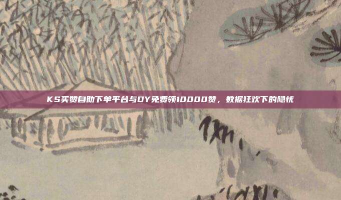 KS买赞自助下单平台与DY免费领10000赞，数据狂欢下的隐忧