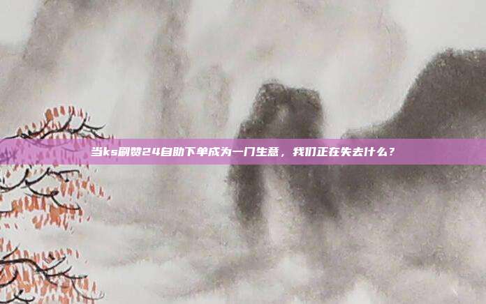 当ks刷赞24自助下单成为一门生意,我们正在失去什么?