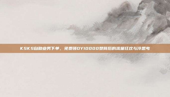 KSKS自助业务下单，免费领DY10000赞背后的流量狂欢与冷思考