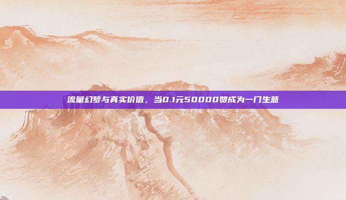 流量幻梦与真实价值，当0.1元50000赞成为一门生意