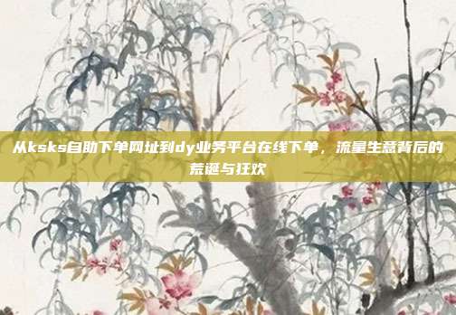 从ksks自助下单网址到dy业务平台在线下单，流量生意背后的荒诞与狂欢