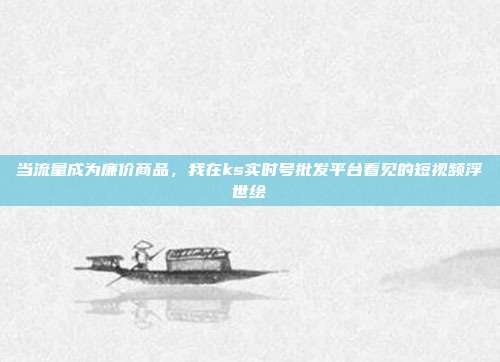 当流量成为廉价商品，我在ks实时号批发平台看见的短视频浮世绘