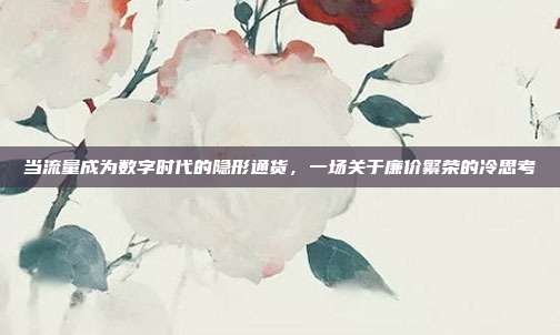 当流量成为数字时代的隐形通货，一场关于廉价繁荣的冷思考