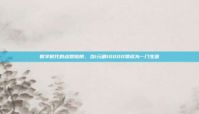 数字时代的点赞陷阱,当1元刷10000赞成为一门生意