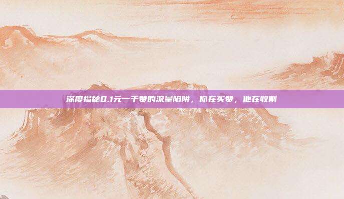 深度揭秘0.1元一千赞的流量陷阱，你在买赞，他在收割