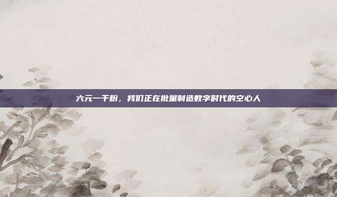 六元一千粉，我们正在批量制造数字时代的空心人