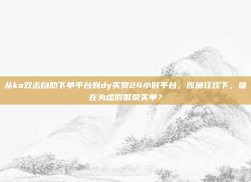 从ks双击自助下单平台到dy买赞24小时平台，流量狂欢下，谁在为虚假繁荣买单？